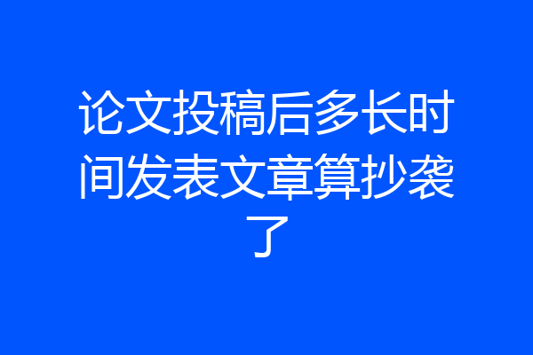 论文投稿后多长时间发表文章算抄袭了
