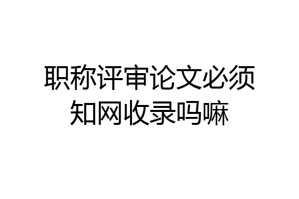 职称评审论文必须知网收录吗嘛