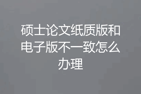 硕士论文纸质版和电子版不一致怎么办理