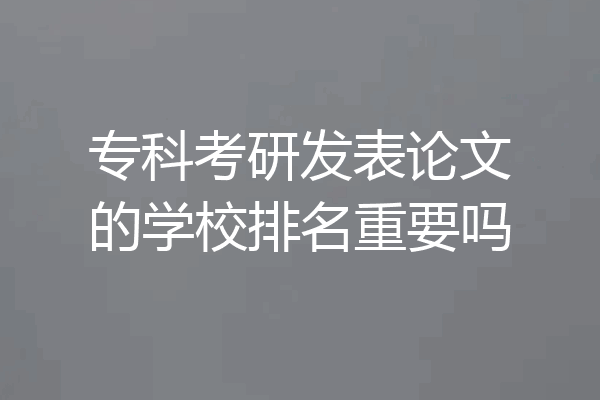 专科考研发表论文的学校排名重要吗