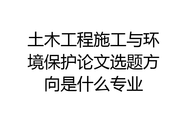 土木工程施工与环境保护论文选题方向是什么专业