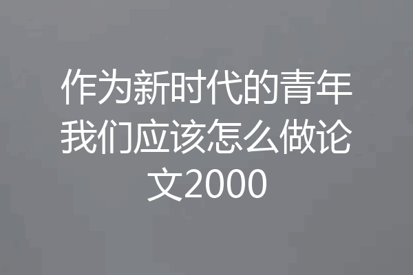 作为新时代的青年我们应该怎么做论文2000