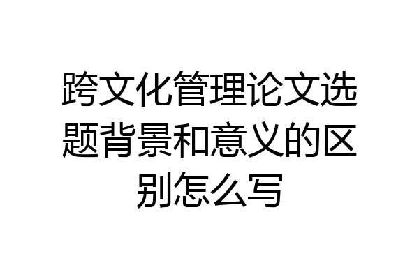 跨文化管理论文选题背景和意义的区别怎么写