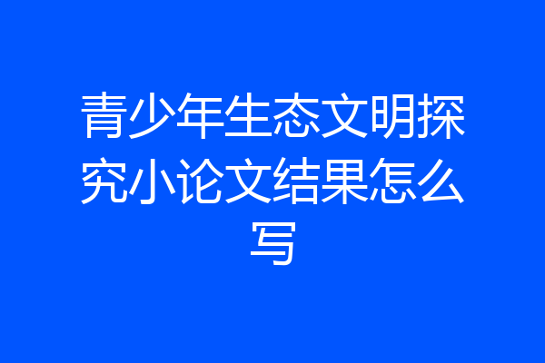 青少年生态文明探究小论文结果怎么写