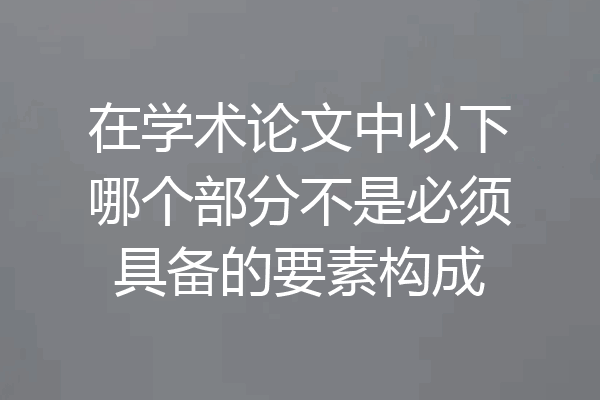 在学术论文中以下哪个部分不是必须具备的要素构成