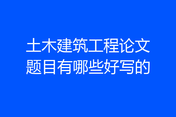 土木建筑工程论文题目有哪些好写的