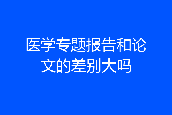 医学专题报告和论文的差别大吗