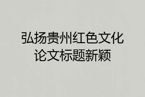 弘扬贵州红色文化论文标题新颖