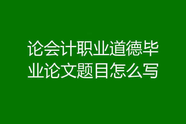 论会计职业道德毕业论文题目怎么写