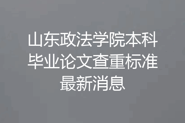 山东政法学院本科毕业论文查重标准最新消息