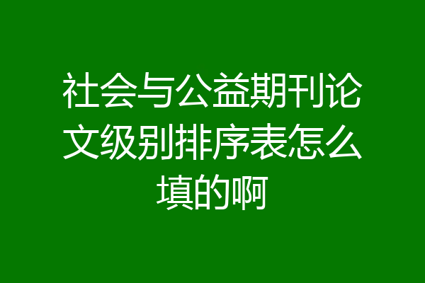 社会与公益期刊论文级别排序表怎么填的啊