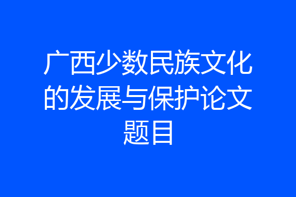 广西少数民族文化的发展与保护论文题目