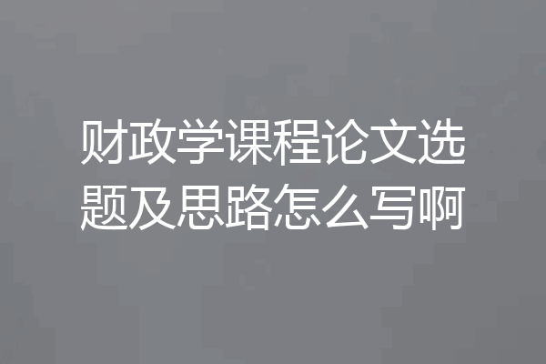 财政学课程论文选题及思路怎么写啊