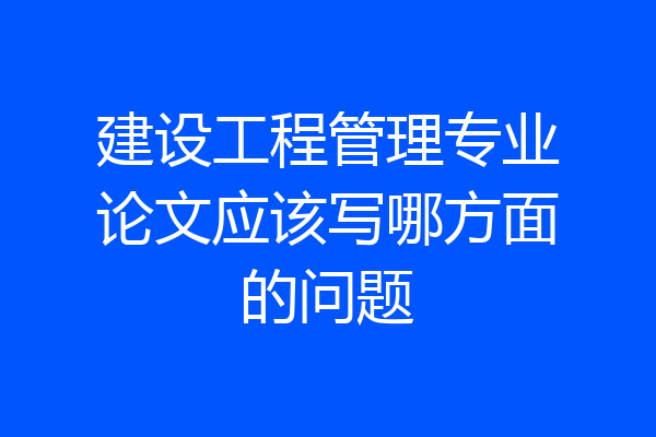 建设工程管理专业论文应该写哪方面的问题