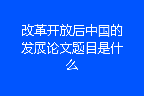 改革开放后中国的发展论文题目是什么