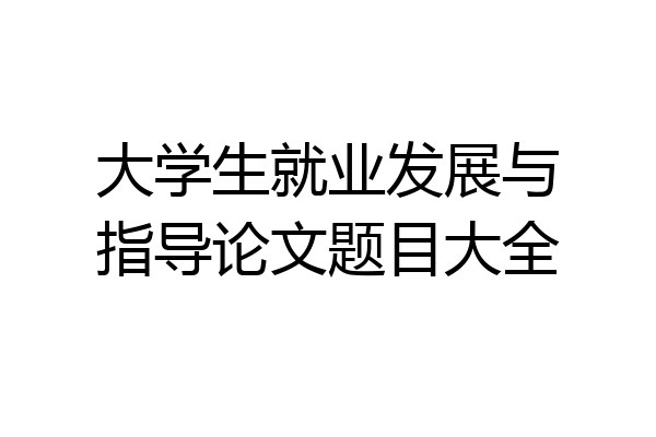 大学生就业发展与指导论文题目大全
