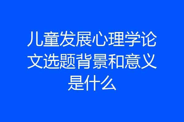 儿童发展心理学论文选题背景和意义是什么
