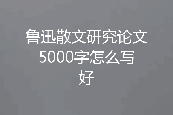 鲁迅散文研究论文5000字怎么写好