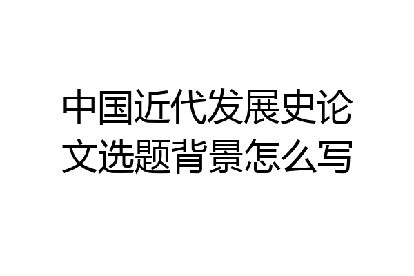 中国近代发展史论文选题背景怎么写