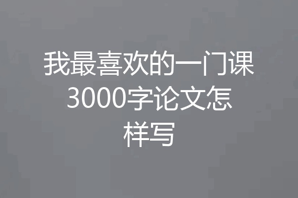 我最喜欢的一门课3000字论文怎样写