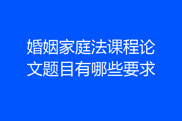 婚姻家庭法课程论文题目有哪些要求