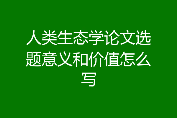 人类生态学论文选题意义和价值怎么写