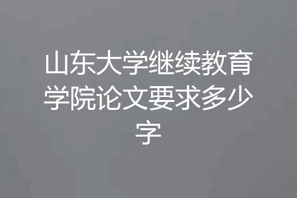 山东大学继续教育学院论文要求多少字