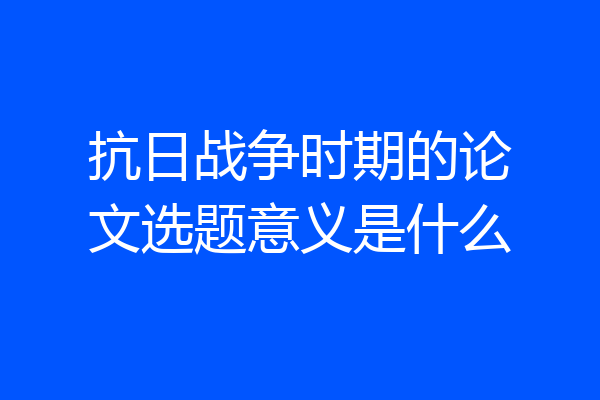 抗日战争时期的论文选题意义是什么