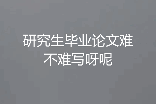 研究生毕业论文难不难写呀呢