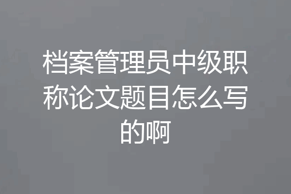 档案管理员中级职称论文题目怎么写的啊