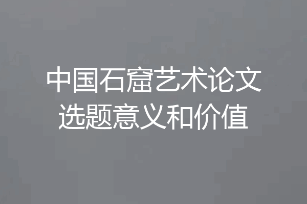 中国石窟艺术论文选题意义和价值