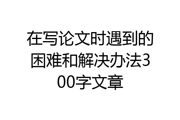 在写论文时遇到的困难和解决办法300字文章