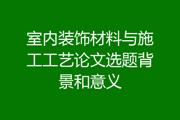 室内装饰材料与施工工艺论文选题背景和意义