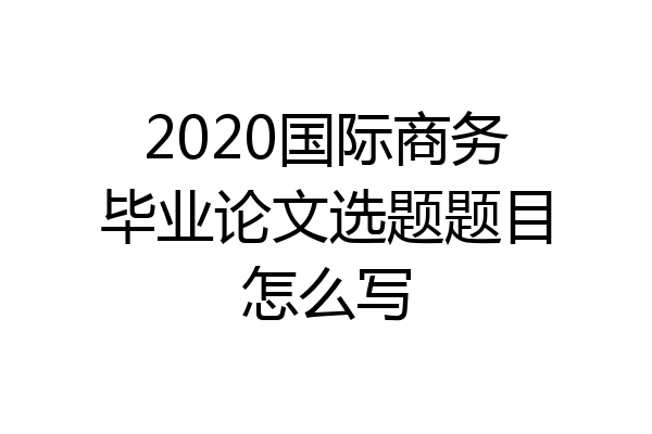 2020国际商务毕业论文选题题目怎么写
