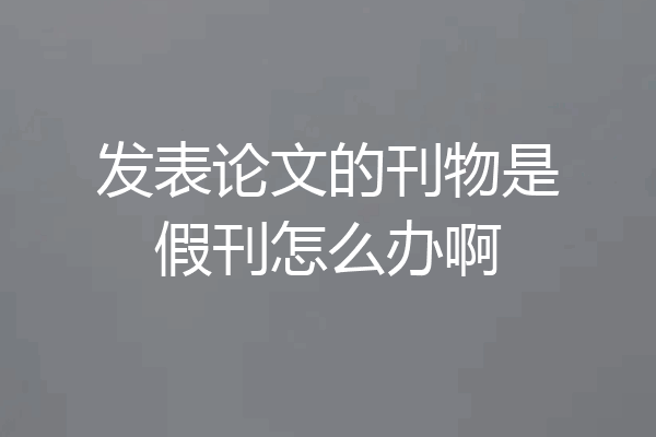 发表论文的刊物是假刊怎么办啊