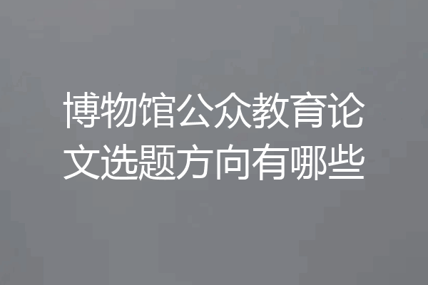 博物馆公众教育论文选题方向有哪些