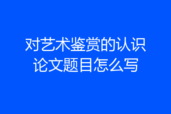 对艺术鉴赏的认识论文题目怎么写