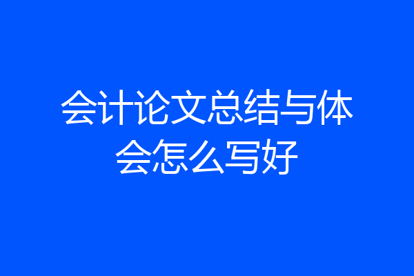 会计论文总结与体会怎么写好