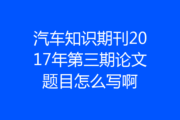 汽车知识期刊2017年第三期论文题目怎么写啊
