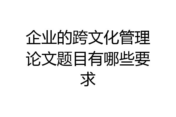 企业的跨文化管理论文题目有哪些要求