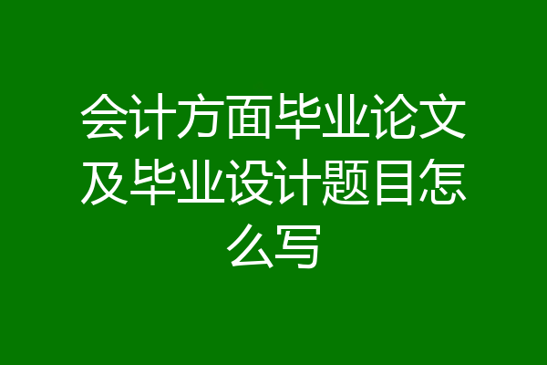 会计方面毕业论文及毕业设计题目怎么写