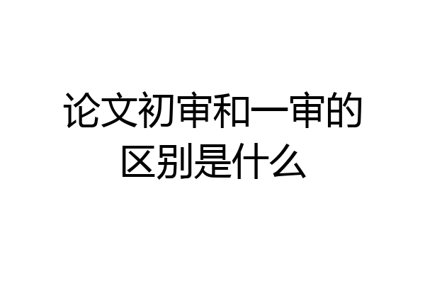 论文初审和一审的区别是什么