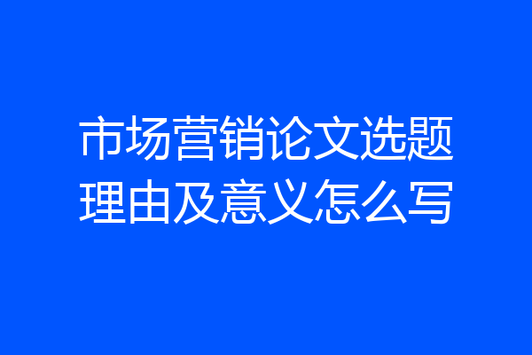 市场营销论文选题理由及意义怎么写