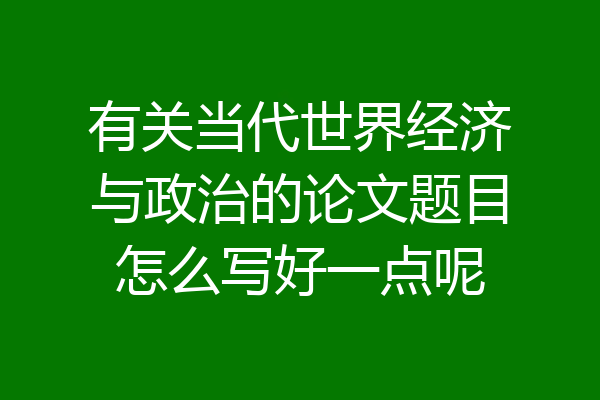 有关当代世界经济与政治的论文题目怎么写好一点呢
