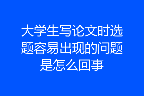 大学生写论文时选题容易出现的问题是怎么回事