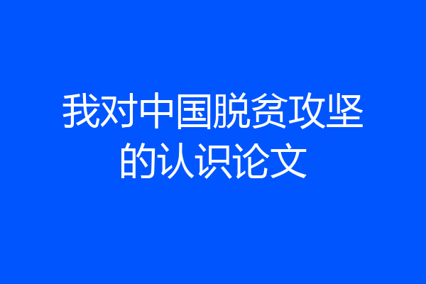 我对中国脱贫攻坚的认识论文