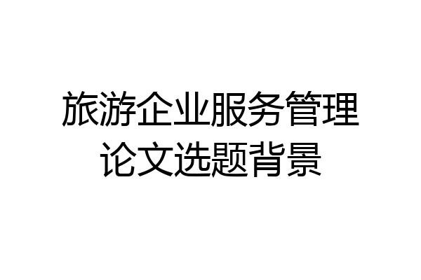 旅游企业服务管理论文选题背景