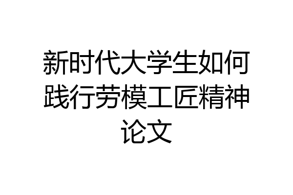 新时代大学生如何践行劳模工匠精神论文