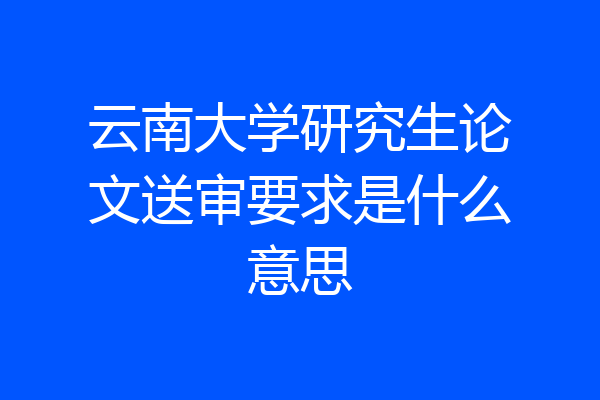 云南大学研究生论文送审要求是什么意思