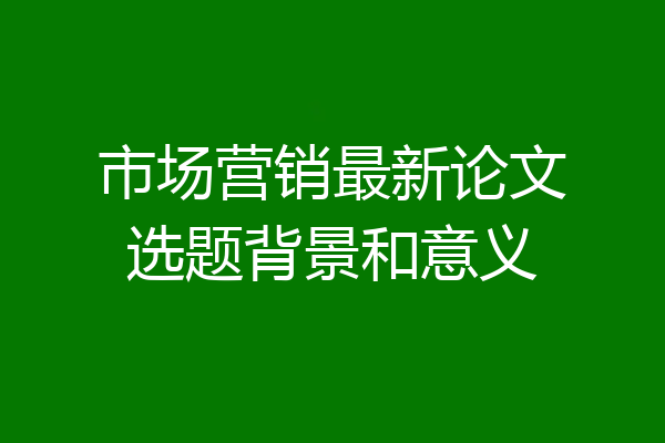 市场营销最新论文选题背景和意义